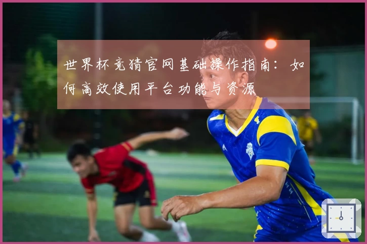 世界杯竞猜官网基础操作指南：如何高效使用平台功能与资源
