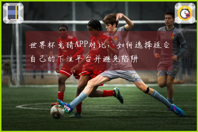 世界杯竞猜APP对比，如何选择适合自己的下注平台并避免陷阱